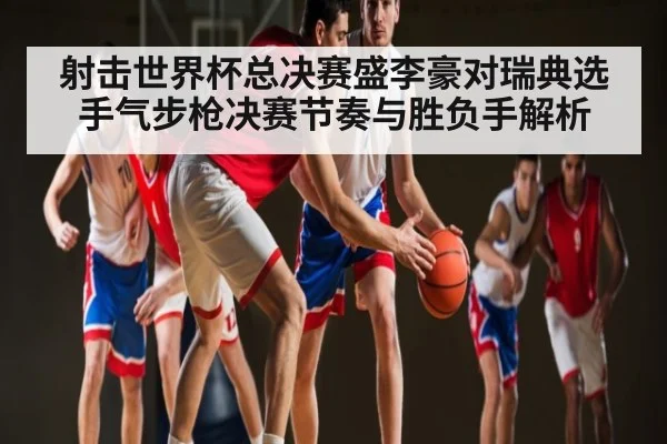 射击世界杯总决赛盛李豪对瑞典选手气步枪决赛节奏与胜负手解析