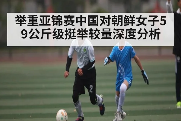 举重亚锦赛中国对朝鲜女子59公斤级挺举较量深度分析